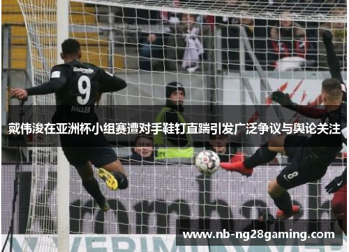 戴伟浚在亚洲杯小组赛遭对手鞋钉直踹引发广泛争议与舆论关注 戴伟浚在亚洲杯小组赛遭对手鞋钉直踹引发广泛争议与舆论关注